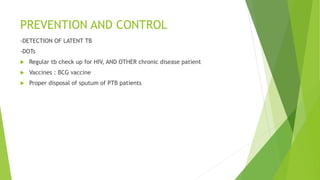 PREVENTION AND CONTROL
-DETECTION OF LATENT TB
-DOTs
 Regular tb check up for HIV, AND OTHER chronic disease patient
 Vaccines : BCG vaccine
 Proper disposal of sputum of PTB patients
 