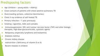 Predisposing factors
 Age (children > young adults < elderly)
 Close contacts of patients with smear-positive pulmonary TB
 Overcrowding (prisons, collective dormitories);
 Chest X-ray evidence of self-healed TB
 Primary infection < 1 year previously
 Smoking: cigarettes, bidis and cannabis
 Immunosuppression: HIV, anti-tumour necrosis factor (TNF) and other biologic
therapies, high-dose glucocorticoids, cytotoxic agents
 Malignancy (especially lymphoma and leukaemia)
 Diabetes mellitus
 Chronic kidney disease
 malnutrition ( Deficiency of vitamin D or A)
 Recent measles in children
 