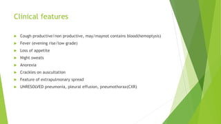 Clinical features
 Cough productive/non productive, may/maynot contains blood(hemoptysis)
 Fever (evening rise/low grade)
 Loss of appetite
 Night sweats
 Anorexia
 Crackles on auscultation
 Feature of extrapulmonary spread
 UNRESOLVED pneumonia, pleural effusion, pneumothorax(CXR)
 