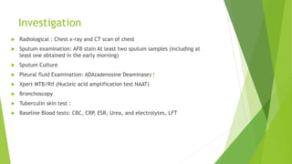 Investigation
 Radiological : Chest x-ray and CT scan of chest
 Sputum examination: AFB stain At least two sputum samples (including at
least one obtained in the early morning)
 Sputum Culture
 Pleural fluid Examination: ADA(adenosine Deaminase)
 Xpert MTB/Rif (Nucleic acid amplification test NAAT)
 Bronchoscopy
 Tuberculin skin test :
 Baseline Blood tests: CBC, CRP, ESR, Urea, and electrolytes, LFT
 