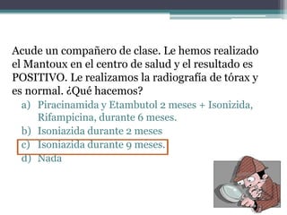 Acude un compañero de clase. Le hemos realizado
el Mantoux en el centro de salud y el resultado es
POSITIVO. Le realizamos la radiografía de tórax y
es normal. ¿Qué hacemos?
a) Piracinamida y Etambutol 2 meses + Isonizida,
Rifampicina, durante 6 meses.
b) Isoniazida durante 2 meses
c) Isoniazida durante 9 meses.
d) Nada
 