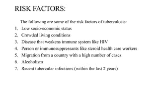 RISK FACTORS:
The following are some of the risk factors of tuberculosis:
1. Low socio-economic status
2. Crowded living conditions
3. Disease that weakens immune system like HIV
4. Person or immunosuppressants like steroid health care workers
5. Migration from a country with a high number of cases
6. Alcoholism
7. Recent tubercular infections (within the last 2 years)
 