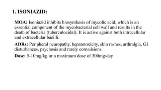 1. ISONIAZID:
MOA: Isoniazid inhibits biosynthesis of mycolic acid, which is an
essential component of the mycobacterial cell wall and results in the
death of bacteria (tuberculocidal). It is active against both intracellular
and extracellular bacilli.
ADRs: Peripheral neuropathy, hepatotoxicity, skin rashes, arthralgia, GI
disturbances, psychosis and rarely convulsions.
Dose: 5-10mg/kg or a maximum dose of 300mg/day
 
