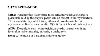 3. PYRAZINAMIDE:
MOA: Pyrazinamide is converted to its active form/active metabolite
pyrazinoic acid by the enzyme pyrazinamide present in the mycobacteria.
This metabolite may inhibit the synthesis of mycolic acid by the
mycobacteria. It requires an acidic pH (5.5) for its tuberculocidal activity.
ADRs: Dose-dependent hepatotoxicity, anorexia, nausea, vomiting,
fever, skin rashes, malaise, urticaria, arthralgia etc.
Dose: 25-40mg/kg or a maximum dose of 3g/day
 