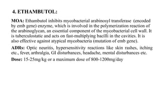 4. ETHAMBUTOL:
MOA: Ethambutol inhibits mycobacterial arabinosyl transferase (encoded
by emb gene) enzyme, which is involved in the polymerization reaction of
the arabinoglycan, an essential component of the mycobacterial cell wall. It
is tuberculostatic and acts on fast-multiplying bacilli in the cavities. It is
also effective against atypical mycobacteria (mutation of emb gene).
ADRs: Optic neuritis, hypersensitivity reactions like skin rashes, itching
etc., fever, arthralgia, GI disturbances, headache, mental disturbances etc.
Dose: 15-25mg/kg or a maximum dose of 800-1200mg/day
 