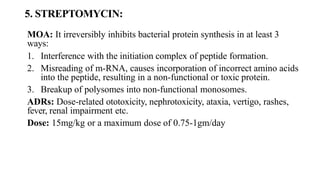 5. STREPTOMYCIN:
MOA: It irreversibly inhibits bacterial protein synthesis in at least 3
ways:
1. Interference with the initiation complex of peptide formation.
2. Misreading of m-RNA, causes incorporation of incorrect amino acids
into the peptide, resulting in a non-functional or toxic protein.
3. Breakup of polysomes into non-functional monosomes.
ADRs: Dose-related ototoxicity, nephrotoxicity, ataxia, vertigo, rashes,
fever, renal impairment etc.
Dose: 15mg/kg or a maximum dose of 0.75-1gm/day
 