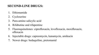 SECOND-LINE DRUGS:
1. Ethionamide
2. Cycloserine
3. Para-amino salicylic acid
4. Rifabutine and rifapentine
5. Fluoroquinolones: ciprofloxacin, levofloxacin, moxifloxacin,
ofloxacin
6. Injectable drugs: capreomycin, kanamycin, amikacin
7. Newer drugs: bedaquiline, pretomanid
 