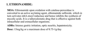 1. ETHIONAMIDE:
MOA: Ethionamide upon oxidation with catalase-peroxidase is
converted to an active acylating agent, ethionamide sulfoxide, which in
turn activates inhA enoyl reductase and hence inhibits the synthesis of
mycolic acids. It is a tuberculostatic drug that is effective against both
intracellular and extracellular organisms.
ADRs: Intense gastric irritation, optic neuritis, hepatotoxicity.
Dose: 15mg/kg or a maximum dose of 0.75-1g/day
 