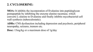2. CYCLOSERINE:
MOA: It inhibits the incorporation of D-alanine into peptidoglycan
pentapeptide by inhibiting the enzyme alanine racemase, which
converts L-alanine to D-alanine and finally inhibits mycobacterial cell
wall synthesis (tuberculostatic).
ADRs: CNS dysfunction including depression and psychosis, peripheral
neuropathy, seizures, tremors etc.
Dose: 15mg/kg or a maximum dose of 1g/day
 