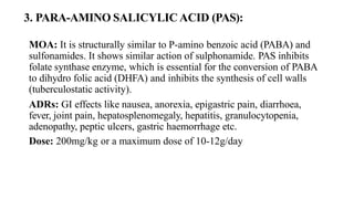 3. PARA-AMINO SALICYLIC ACID (PAS):
MOA: It is structurally similar to P-amino benzoic acid (PABA) and
sulfonamides. It shows similar action of sulphonamide. PAS inhibits
folate synthase enzyme, which is essential for the conversion of PABA
to dihydro folic acid (DHFA) and inhibits the synthesis of cell walls
(tuberculostatic activity).
ADRs: GI effects like nausea, anorexia, epigastric pain, diarrhoea,
fever, joint pain, hepatosplenomegaly, hepatitis, granulocytopenia,
adenopathy, peptic ulcers, gastric haemorrhage etc.
Dose: 200mg/kg or a maximum dose of 10-12g/day
 