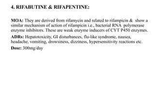 4. RIFABUTINE & RIFAPENTINE:
MOA: They are derived from rifamycin and related to rifampicin & show a
similar mechanism of action of rifampicin i.e., bacterial RNA polymerase
enzyme inhibitors. These are weak enzyme inducers of CYT P450 enzymes.
ADRs: Hepatotoxicity, GI disturbances, flu-like syndrome, nausea,
headache, vomiting, drowsiness, dizziness, hypersensitivity reactions etc.
Dose: 300mg/day
 
