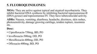 5. FLUOROQUINOLONES:
MOA: They are active against typical and atypical mycobacteria. They
inhibit bacterial DNA synthesis by inhibiting bacterial topoisomerase-II
(DNA gyrase) and topoisomerase-IV. They have tuberculocidal activity.
ADRs: Nausea, vomiting, diarrhoea, headache, dizziness, skin rashes,
photosensitivity, damage growing cartilage, tendon rupture, insomnia
etc.
Dose:
• Ciprofloxacin-750mg, BD, PO
• levofloxacin-500mg, OD, PO
• Moxifloxacin-400mg, OD, PO
• Ofloxacin-400mg, BD, PO
 