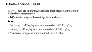 6. INJECTABLE DRUGS:
MOA: These are aminoglycosides and their mechanism of action
is similar to streptomycin.
ADRs: Ototoxicity, nephrotoxicity, fever, rashes etc.
Dose:
• Capreomycin-15mg/kg or a maximum dose of 0.75-1g/day
• Kanamycin-15mg/kg or a maximum dose of 0.75-1g/day
• Amikacin-15mg/kg or a maximum dose of 1g/day
 