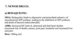 7. NEWER DRUGS:
a) BEDAQUILINE:
MOA: Bedaquiline binds to oligomeric and proteolipid subunit-c of
mycobacterial ATP synthase, leading to the inhibition of ATP synthesis
and death of bacteria (tuberculocidal).
ADRs: Increased QT interval, abnormal and fatal heart rhythm
(increased risk of death), nausea, joint pain, headache and increased liver
enzymes.
Dose: 100mg oral
 