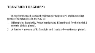 TREATMENT REGIMEN:
The recommended standard regimen for respiratory and most other
forms of tuberculosis in the UK is:
1. Rifampicin, Isoniazid, Pyrazinamide and Ethambutol for the initial 2
months (initial phase).
2. A further 4 months of Rifampicin and Isoniazid (continuous phase).
 