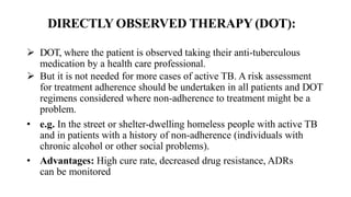 DIRECTLY OBSERVED THERAPY (DOT):
 DOT, where the patient is observed taking their anti-tuberculous
medication by a health care professional.
 But it is not needed for more cases of active TB. A risk assessment
for treatment adherence should be undertaken in all patients and DOT
regimens considered where non-adherence to treatment might be a
problem.
• e.g. In the street or shelter-dwelling homeless people with active TB
and in patients with a history of non-adherence (individuals with
chronic alcohol or other social problems).
• Advantages: High cure rate, decreased drug resistance, ADRs
can be monitored
 