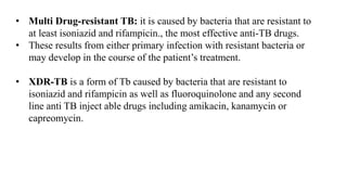 • Multi Drug-resistant TB: it is caused by bacteria that are resistant to
at least isoniazid and rifampicin., the most effective anti-TB drugs.
• These results from either primary infection with resistant bacteria or
may develop in the course of the patient’s treatment.
• XDR-TB is a form of Tb caused by bacteria that are resistant to
isoniazid and rifampicin as well as fluoroquinolone and any second
line anti TB inject able drugs including amikacin, kanamycin or
capreomycin.
 