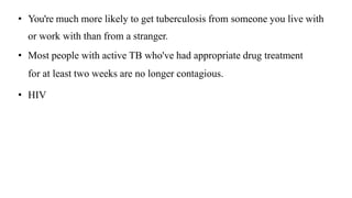 • You're much more likely to get tuberculosis from someone you live with
or work with than from a stranger.
• Most people with active TB who've had appropriate drug treatment
for at least two weeks are no longer contagious.
• HIV
 