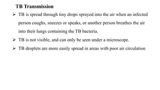 TB Transmission
 TB is spread through tiny drops sprayed into the air when an infected
person coughs, sneezes or speaks, or another person breathes the air
into their lungs containing the TB bacteria.
 TB is not visible, and can only be seen under a microscope.
 TB droplets are more easily spread in areas with poor air circulation
 