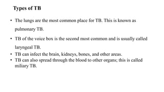 Types of TB
• The lungs are the most common place for TB. This is known as
pulmonary TB.
• TB of the voice box is the second most common and is usually called
laryngeal TB.
• TB can infect the brain, kidneys, bones, and other areas.
• TB can also spread through the blood to other organs; this is called
miliary TB.
 