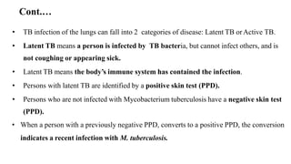 Cont.…
• TB infection of the lungs can fall into 2 categories of disease: Latent TB orActive TB.
• Latent TB means a person is infected by TB bacteria, but cannot infect others, and is
not coughing or appearing sick.
• Latent TB means the body’s immune system has contained the infection.
• Persons with latent TB are identified by a positive skin test (PPD).
• Persons who are not infected with Mycobacterium tuberculosis have a negative skin test
(PPD).
• When a person with a previously negative PPD, converts to a positive PPD, the conversion
indicates a recent infection with M. tuberculosis.
 