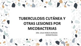 TUBERCULOSIS CUTÁNEA Y
OTRAS LESIONES POR
MICOBACTERIAS
DRA. LESLIE ROBLES BURGOA
DERMATÓLOGA
 