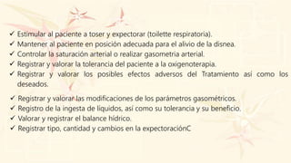  Estimular al paciente a toser y expectorar (toilette respiratoria).
 Mantener al paciente en posición adecuada para el alivio de la disnea.
 Controlar la saturación arterial o realizar gasometria arterial.
 Registrar y valorar la tolerancia del paciente a la oxigenoterapia.
 Registrar y valorar los posibles efectos adversos del Tratamiento así como los
deseados.
 Registrar y valorar las modificaciones de los parámetros gasométricos.
 Registro de la ingesta de líquidos, así como su tolerancia y su beneficio.
 Valorar y registrar el balance hídrico.
 Registrar tipo, cantidad y cambios en la expectoraciónC
 