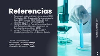 CREDITS: This presentation
template was created by Slidesgo,
including icons by Flaticon and
infographics & images by Freepik
Referencias
1. Tuberculosis en las Américas. Informe regional 2020.
Washington, D.C.: Organización Panamericana de la
Salud; 2021. Licencia: CC BY-NC-SA 3.0 IGO.
https://doi.org/10.37774/9789275324479.
2. NOM-006-SSA2-2013 Para la Prevención y Control
de la Tuberculosis. | Comisión Nacional de los
Derechos Humanos. México. (2013).
3. Murray, P., Rosenthal, K., Pfaller, M. (2017).
Microbiología médica (8va ed). Elsevier, España.
4
4
CLINICAL
TRIALS
DAY
 