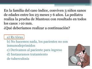 En la familia del caso índice, conviven 3 niños sanos
de edades entre los 23 meses y 6 años. La pediatra
realiza la prueba de Mantoux con resultado en todos
los casos >10 mm.
¿Qué deberíamos realizar a continuación?
a) Rx tórax
b) No hacemos nada, los pacientes no son
inmunodeprimidos
c) Derivamos al paciente para ingreso
d) Instauramos tratamiento
de tuberculosis
 