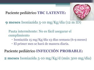 Paciente pediátrico TBC LATENTE:
9 meses Isoniazida 5-10 mg/Kg/día (12 m ID)
Pauta intermitente: No es fácil asegurar el
cumplimiento
 Isoniazida 15 mg/Kg/día x3 días semana (6-9 meses)
 El primer mes se hará de manera diaria.
Paciente pediátrico INFECCIÓN PROBABLE:
2 meses Isoniazida 5-10 mg/Kg/d (máx 300 mg/día)
 