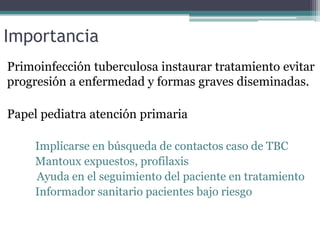 Importancia
Primoinfección tuberculosa instaurar tratamiento evitar
progresión a enfermedad y formas graves diseminadas.
Papel pediatra atención primaria
Implicarse en búsqueda de contactos caso de TBC
Mantoux expuestos, profilaxis
Ayuda en el seguimiento del paciente en tratamiento
Informador sanitario pacientes bajo riesgo
 