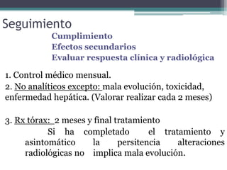 Seguimiento
Cumplimiento
Efectos secundarios
Evaluar respuesta clínica y radiológica
1. Control médico mensual.
2. No analíticos excepto: mala evolución, toxicidad,
enfermedad hepática. (Valorar realizar cada 2 meses)
3. Rx tórax: 2 meses y final tratamiento
Si ha completado el tratamiento y
asintomático la persitencia alteraciones
radiológicas no implica mala evolución.
 