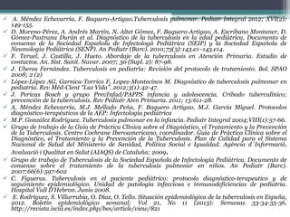  A. Méndez Echevarría, F. Baquero-Artigao.Tuberculosis pulmonar. Pediatr Integral 2012; XVI(2):
149-155.
 D. Moreno-Pérez, A. Andrés Martín, N. Altet Gómez, F. Baquero-Artigao, A. Escribano Montaner, D.
Gómez-Pastrana Durán et al. Diagnóstico de la tuberculosis en la edad pediátrica. Documento de
consenso de la Sociedad Española de Infectologá Pediátrica (SEIP) y la Sociedad Española de
Neumología Pediátrica (SENP). An Pediatr (Barc). 2010;73(3):143.e1–143.e14.
 F. Teruel, J. Castilla, J. Hueto. Abordaje de la tuberculosis en Atención Primaria. Estudio de
contactos. An. Sist. Sanit. Navar. 2007; 30 (Supl. 2): 87-98.
 J. Uberos Fernández. Tuberculosis en pediatría: Revisión del protocolo de tratamiento. Bol. SPAO
2008; 2 (2)
 López-López AG, Garnica-Torrico F, Lopez-Montecinos M. Diagnóstico de tuberculosis pulmonar en
pediatría. Rev Méd-Cient “Luz Vida”. 2012;3(1):42-47.
 J. Pericas Bosch y grupo PrevInfad/PAPPS infancia y adolescencia. Cribado tuberculínico;
prevención de la tuberculosis. Rev Pediatr Aten Primaria. 2011; 13:611-28.
 A. Méndez Echevarría, M.J. Mellado Peña, F. Baquero Artigao, M.J. García Miguel. Protocolos
diagnóstico-terapéuticos de la AEP: Infectología pediátrica
 M.P. González Rodríguez. Tuberculosis pulmonar en la infancia. Pediatr Integral 2004;VIII(1):57-66.
 Grupo de trabajo de la Guía de Práctica Clínica sobre el Diagnóstico, el Tratamiento y la Prevención
de la Tuberculosis. Centro Cochrane Iberoamericano, coordinador. Guía de Práctica Clínica sobre el
Diagnóstico, el Tratamiento y la Prevención de la Tuberculosis. Plan de Calidad para el Sistema
Nacional de Salud del Ministerio de Sanidad, Política Social e Igualdad. Agència d´Informació,
Avaluació i Qualitat en Salut (AIAQS) de Cataluña; 2009.
 Grupo de trabajo de Tuberculosis de la Sociedad Española de Infectología Pediátrica. Documento de
consenso sobre el tratamiento de la tuberculosis pulmonar en niños. An Pediatr (Barc).
2007;66(6):597-602
 C. Figueras. Tuberculosis en el paciente pediátrico: protocolo diagnóstico-terapeutico y de
seguimiento epidemiológico. Unidad de patología infecciosa e inmunodeficiencias de pediatria.
Hospital Vall D’Hebron. Junio 2008.
 E. Rodríguez, S. Villarrubia, O. Díaz, O. Tello. Situación epidemiológica de la tuberculosis en España,
2012. Boletín epidemiológico semanal; Vol 21, No 11 (2013): Semanas 33-34-35-36.
http://revista.isciii.es/index.php/bes/article/view/821
 