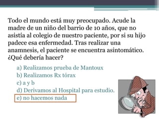 Todo el mundo está muy preocupado. Acude la
madre de un niño del barrio de 10 años, que no
asistía al colegio de nuestro paciente, por si su hijo
padece esa enfermedad. Tras realizar una
anamnesis, el paciente se encuentra asintomático.
¿Qué debería hacer?
a) Realizamos prueba de Mantoux
b) Realizamos Rx tórax
c) a y b
d) Derivamos al Hospital para estudio.
e) no hacemos nada
 