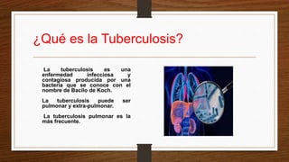 ¿Qué es la Tuberculosis?
La tuberculosis es una
enfermedad infecciosa y
contagiosa producida por una
bacteria que se conoce con el
nombre de Bacilo de Koch.
La tuberculosis puede ser
pulmonar y extra-pulmonar.
La tuberculosis pulmonar es la
más frecuente.
 