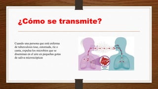 ¿Cómo se transmite?
Cuando una persona que está enferma
de tuberculosis tose, estornuda, ríe o
canta, expulsa los microbios que se
diseminan en el aire en pequeñas gotas
de saliva microscópicas
 
