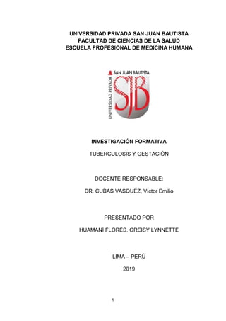 1
UNIVERSIDAD PRIVADA SAN JUAN BAUTISTA
FACULTAD DE CIENCIAS DE LA SALUD
ESCUELA PROFESIONAL DE MEDICINA HUMANA
INVESTIGACIÓN FORMATIVA
TUBERCULOSIS Y GESTACIÓN
DOCENTE RESPONSABLE:
DR. CUBAS VASQUEZ, Víctor Emilio
PRESENTADO POR
HUAMANÍ FLORES, GREISY LYNNETTE
LIMA – PERÚ
2019
 