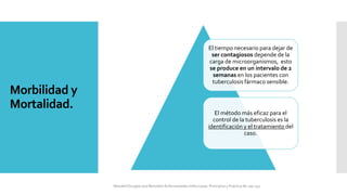 Morbilidad y
Mortalidad.
El tiempo necesario para dejar de
ser contagiosos depende de la
carga de microorganismos, esto
se produce en un intervalo de 2
semanas en los pacientes con
tuberculosis fármaco sensible.
El método más eficaz para el
control de la tuberculosis es la
identificación y el tratamiento del
caso.
Mandell Douglas and Bennetts Enfermedades Infecciosas. Principios y Practica 8e cap 251.
 