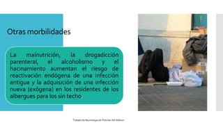 Otras morbilidades
La malnutrición, la drogadicción
parenteral, el alcoholismo y el
hacinamiento aumentan el riesgo de
reactivación endógena de una infección
antigua y la adquisición de una infección
nueva (exógena) en los residentes de los
albergues para los sin techo.
Tratado de Neumologia de-Fishman-6th-Edition
 