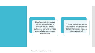 Una hemoptisis masiva
súbita secundaria a la
erosión de una arteria
pulmonar por una cavidad
avanzada (aneurisma de
Rasmussen)
El dolor torácico suele ser
secundario a la extensión
de la inflamación hasta la
pleura parietal
Tratado de Neumologia de-Fishman-6th-Edition
 