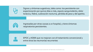Signos y síntomas sugestivos, tales como: tos persistente con
expectoración por quince días o más, esputo sanguinolento, dolor
torácico, fiebre, sudoración nocturna, pérdida de peso y del apetito.
Ingresadas por otras causas a un hospital, y tiene síntomas
respiratorios persistentes.
EPOC y ASMA que no mejoran con el tratamiento convencional y
entre otras las neumonías recurrentes
Lineamientos técnicos para la prevención de Tuberculosis. San Salvador 2024
 
