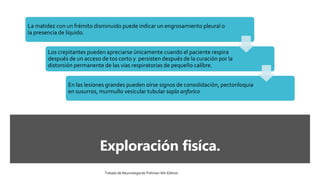 Exploración fisíca.
La matidez con un frémito disminuido puede indicar un engrosamiento pleural o
la presencia de líquido.
Los crepitantes pueden apreciarse únicamente cuando el paciente respira
después de un acceso de tos corto y persisten después de la curación por la
distorsión permanente de las vias respiratorias de pequeño calíbre.
En las lesiones grandes pueden oírse signos de consolidación, pectoriloquia
en susurros, murmullo vesicular tubular soplo anforico
Tratado de Neumologia de-Fishman-6th-Edition
 