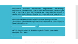 Tuberculosis pulmonar clínicamente diagnosticada (bacteriología
negativa): no cumple con los criterios para la confirmación bacteriológica,
pero la persona ha sido diagnosticada con tuberculosis activa por un
médico quien ha decidido administrar un ciclo completo de tratamiento.
Tuberculosis extrapulmonary:Tuberculosis bacteriológicamente
confirmado o clínicamente diagnosticados que involucran a otros órganos
fuera de los pulmones.
pleural, ganglios linfáticos, abdominal, genitourinaria, piel, huesos,
meninges, entre otros.
Lineamientos técnicos para la prevención de Tuberculosis. San Salvador 2024
 