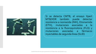 Si se detecta CMTB, el ensayo Xpert
MTB/XDR también puede detectar
resistencia a isoniazida (INH), Etionamida
(ETH), mutaciones asociadas a la
resistencia a la fluoroquinolona (FLQ) y
mutaciones asociadas a fármacos
inyectables de segunda línea (SLID)
Lineamientos técnicos para la prevención de Tuberculosis. San Salvador 2024
 