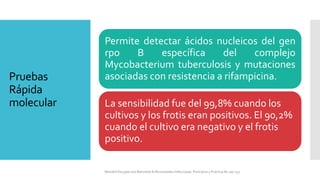 Pruebas
Rápida
molecular
Permite detectar ácidos nucleicos del gen
rpo B específica del complejo
Mycobacterium tuberculosis y mutaciones
asociadas con resistencia a rifampicina.
La sensibilidad fue del 99,8% cuando los
cultivos y los frotis eran positivos. El 90,2%
cuando el cultivo era negativo y el frotis
positivo.
Mandell Douglas and Bennetts Enfermedades Infecciosas. Principios y Practica 8e cap 251.
 