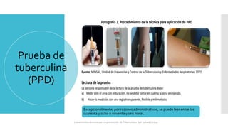 Prueba de
tuberculina
(PPD)
Excepcionalmente, por razones administrativas, se puede leer entre las
cuarenta y ocho o noventa y seis horas.
Lineamientos técnicos para la prevención de Tuberculosis. San Salvador 2024
 