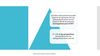 La tuberculosis pulmonar puede
aparecer en personas con una
radiografía de tórax normal
(hasta el 6% de las personas
seronegativas para elVIH )
El 22% de las seropositivas
para elVIH tiene una
radiografía de tórax normal.
Tratado de Neumologia de-Fishman-6th-Edition
 