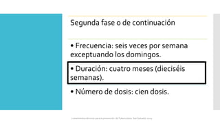 Segunda fase o de continuación
• Frecuencia: seis veces por semana
exceptuando los domingos.
• Duración: cuatro meses (dieciséis
semanas).
• Número de dosis: cien dosis.
Lineamientos técnicos para la prevención de Tuberculosis. San Salvador 2024
 