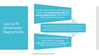 Caso deTB
clínicamente
diagnosticado
El tratamiento debe ser indicado por el
médico una vez agotados todos los
métodos diagnósticos disponibles y la
TB presuntiva se mantiene.
La persona debe ser reevaluada por el especialista en los
próximos 15 días de iniciado el tratamiento, para
verificar la respuesta clínica y dar seguimiento oportuno.
La decisión de dar tratamiento debe
estar basada en criterios,
conocimientos y evidencia sólida para
tratar a una persona comoTB
Tratado de Neumologia de-Fishman-6th-Edition
 