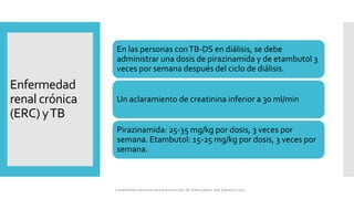 Enfermedad
renal crónica
(ERC) yTB
En las personas conTB-DS en diálisis, se debe
administrar una dosis de pirazinamida y de etambutol 3
veces por semana después del ciclo de diálisis.
Un aclaramiento de creatinina inferior a 30 ml/min
Pirazinamida: 25-35 mg/kg por dosis, 3 veces por
semana. Etambutol: 15-25 mg/kg por dosis, 3 veces por
semana.
Lineamientos técnicos para la prevención de Tuberculosis. San Salvador 2024
 